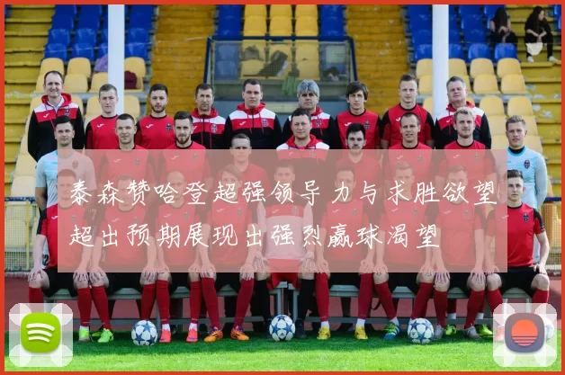 泰森赞哈登超强领导力与求胜欲望超出预期展现出强烈赢球渴望