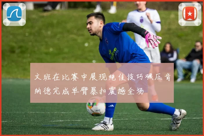 文班在比赛中展现绝佳技巧碾压肯纳德完成单臂暴扣震撼全场