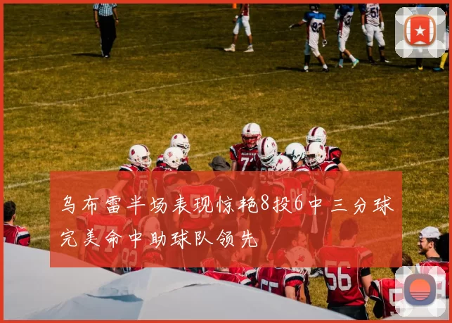 乌布雷半场表现惊艳8投6中三分球完美命中助球队领先