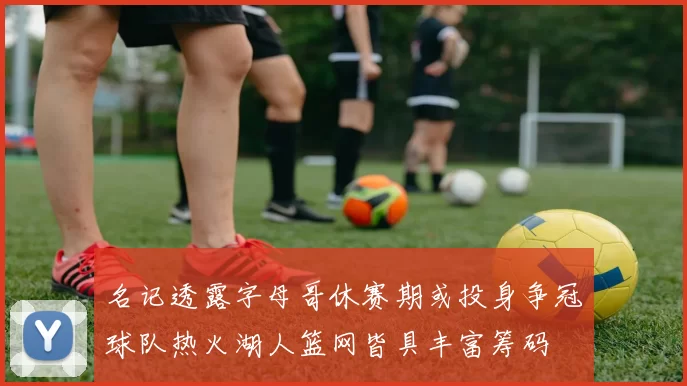 名记透露字母哥休赛期或投身争冠球队热火湖人篮网皆具丰富筹码