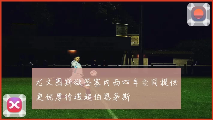 尤文图斯欲签塞内西四年合同提供更优厚待遇超伯恩茅斯