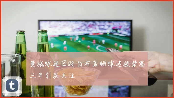 曼城球迷因殴打布莱顿球迷被禁赛三年引发关注