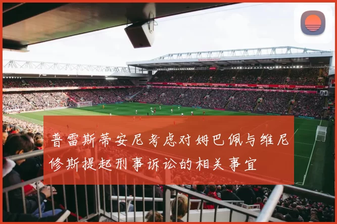 普雷斯蒂安尼考虑对姆巴佩与维尼修斯提起刑事诉讼的相关事宜