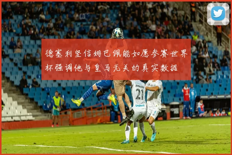 德塞利坚信姆巴佩能如愿参赛世界杯强调他与皇马无关的真实数据