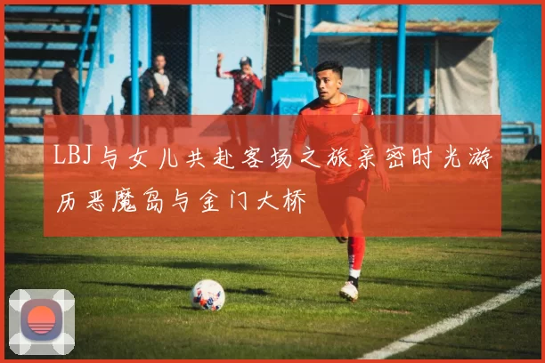 LBJ与女儿共赴客场之旅亲密时光游历恶魔岛与金门大桥