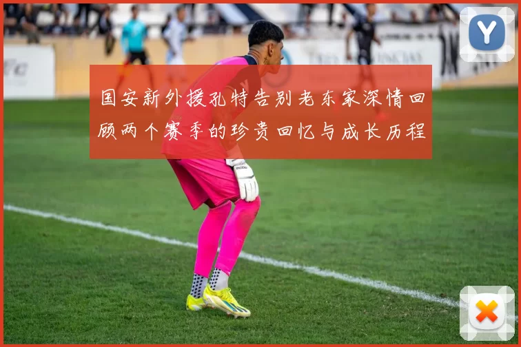 国安新外援孔特告别老东家深情回顾两个赛季的珍贵回忆与成长历程