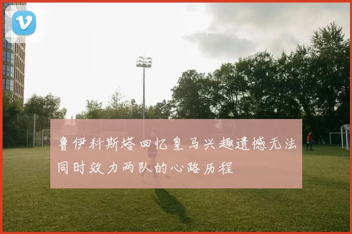 鲁伊科斯塔回忆皇马兴趣遗憾无法同时效力两队的心路历程