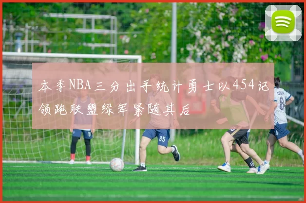 本季NBA三分出手统计勇士以454记领跑联盟绿军紧随其后