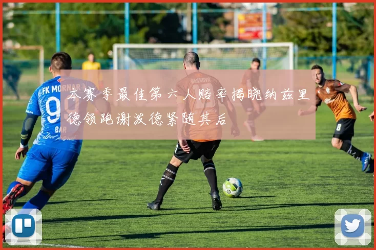 本赛季最佳第六人赔率揭晓纳兹里德领跑谢泼德紧随其后