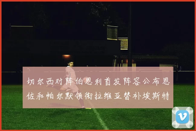 切尔西对阵伯恩利首发阵容公布恩佐和帕尔默领衔拉维亚替补埃斯特旺因伤缺席