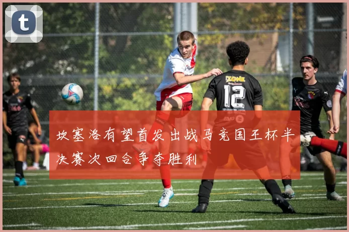 坎塞洛有望首发出战马竞国王杯半决赛次回合争夺胜利