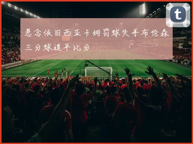 悬念依旧西亚卡姆罚球失手布伦森三分球追平比分
