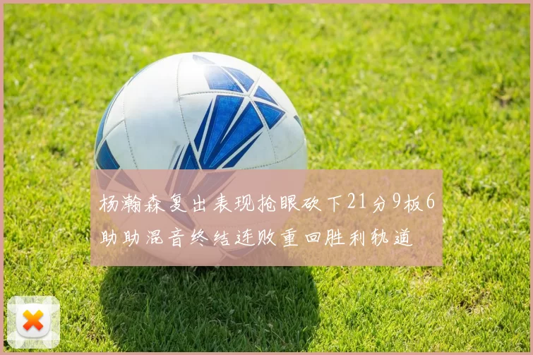 杨瀚森复出表现抢眼砍下21分9板6助助混音终结连败重回胜利轨道