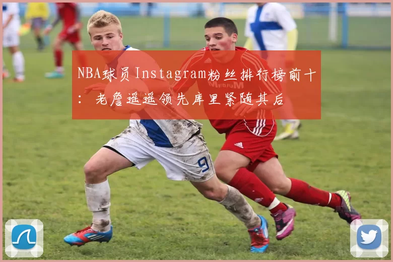 NBA球员Instagram粉丝排行榜前十：老詹遥遥领先库里紧随其后