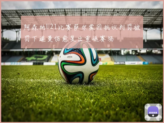 阿森纳U21比赛萨尔蒙因抗议判罚被罚下道曼伤愈复出重返赛场
