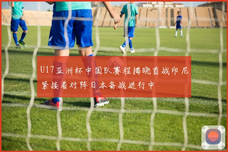 U17亚洲杯中国队赛程揭晓首战印尼紧接着对阵日本备战进行中