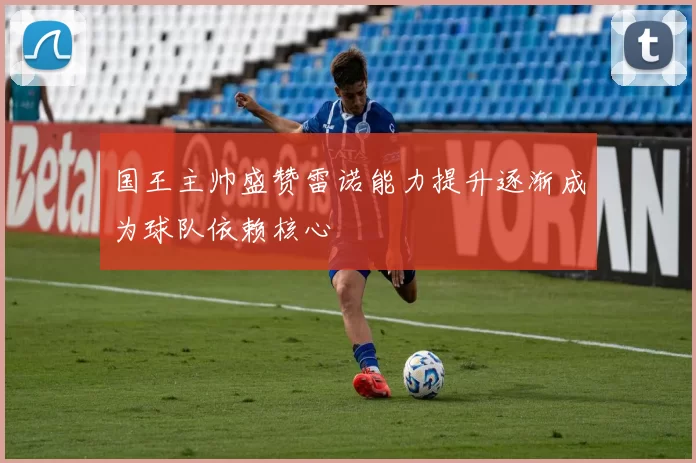 国王主帅盛赞雷诺能力提升逐渐成为球队依赖核心