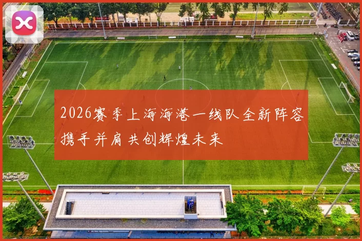2026赛季上海海港一线队全新阵容携手并肩共创辉煌未来